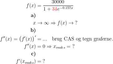 \begin{align*} f(x) &= \frac{30000}{1+{\color{Red} 34}e^{-0.157x}} \\ \textbf{a)} \\ x&\rightarrow \infty\Rightarrow f(x)\rightarrow \;? \\ \textbf{b)} \\ f''(x)=\bigl(f'(x)\bigr)' &=... \quad \textup{brug CAS og tegn graferne}.\\ f''(x) &= 0\Rightarrow x_{maks}=\;? \\ \textbf{c)} \\ f'(x_{maks}) &= \;? \end{align*}