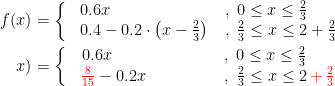 \begin{align*} f(x) &= \left\{\begin{matrix} &0.6x\qquad\qquad\qquad &,\;0\leq x\leq\frac{2}{3}\quad\;\; \\ &0.4-0.2\cdot \left (x-\frac{2}{3} \right ) &\,,\;\frac{2}{3}\leq x\leq 2+\frac{2}{3} \end{matrix}\right. \\x) &= \left\{\begin{matrix} &0.6x\qquad &\qquad\quad\;\;\;,\;0\leq x\leq\frac{2}{3}\quad\;\; \\ &{\color{Red} \frac{8}{15}}-0.2x &\qquad\qquad,\;\frac{2}{3}\leq x\leq 2{\color{Red} \,+\,\frac{2}{3}} \end{matrix}\right. \end{align*}