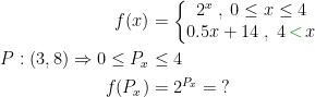 \begin{align*} f(x) &= \left\{\begin{matrix} 2^x\;,\;0\leq x\leq 4 \\ 0.5x+14\;,\;4{\color{DarkGreen} \,<\,}x \\ \end{matrix}\right. \\ P:(3,8)\Rightarrow 0\leq P_x &\leq 4 \\ f(P_x) &= 2^{P_x}=\;? \end{align*}