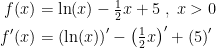 \begin{align*} f(x) &= \ln(x)-\tfrac{1}{2}x+5\;,\;x>0 \\ f'(x) &= \left (\ln(x)\right )'-\left (\tfrac{1}{2}x\right )'+\left (5\right )' \end{align*}