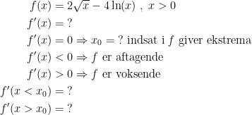 \begin{align*} f(x) &= 2\sqrt{x}-4\ln(x)\;,\;x>0 \\ f'(x) &= \;? \\ f'(x) &= 0\Rightarrow x_0=\;?\text{ indsat i \textit{f} giver ekstrema} \\ f'(x) &< 0\Rightarrow f\text{ er aftagende} \\ f'(x) &> 0\Rightarrow f\text{ er voksende} \\ f'(x<x_0) &= \;? \\ f'(x>x_0) &= \;? \end{align*}