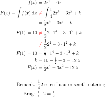 \begin{align*} f(x) &= 2x^3-6x \\ F(x)=\int \!f(x)\,\mathrm{d}x &\;{\color{Red} \neq }\;\int \!\frac{1}{4}2x^4-3x^2+k \\ &= \tfrac{1}{2}x^4-3x^2+k \\ F(1)=10 &\;{\color{Red} \neq }\;\frac{1}{2}2\cdot 1^4-3\cdot 1^2+k \\ &\;{\color{Red} \neq }\;\frac{1}{2}2^4-3\cdot 1^2+k \\ F(1)=10 &= \tfrac{1}{2}\cdot 1^4-3\cdot 1^2+k \\ k &=10-\tfrac{1}{2}+3=12.5 \\ F(x) &= \tfrac{1}{2}x^4-3x^2+12.5 \\\\ \textup{Bem\ae rk: }&\frac{1}{4}2\textup{ er en "uautoriseret" notering} \\ \textup{Brug: }&\tfrac{1}{4}\cdot 2=\tfrac{1}{2} \end{align*}