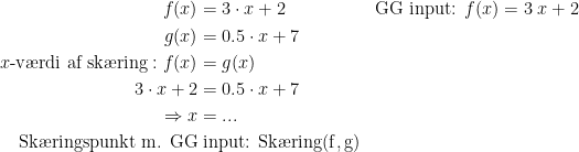 \begin{align*} f(x) &= 3\cdot x+2 &&\textup{GG input: }f(x) = 3\;x+2\\ g(x) &= 0.5\cdot x+7 \\ x\textup{-v\ae rdi af sk\ae ring}:f(x) &= g(x) \\ 3\cdot x+2 &= 0.5\cdot x+7 \\\Rightarrow x &=... \\ \textup{Sk\ae ringspunkt m. GG}&\;\textup{input: Sk\ae ring(f\,,\,g)} \end{align*}