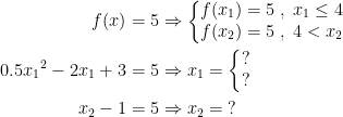 \begin{align*} f(x) &= 5 \Rightarrow \left\{\begin{matrix}f(x_1)=5\;,\;x_1\leq 4 \\ f(x_2)=5 \;,\;4<x_2 \end{matrix}\right. \\ 0.5{x_1}^2-2{x_1}+3 &= 5\Rightarrow x_1=\left\{\begin{matrix}?\\?\end{matrix}\right. \\ x_2-1 &= 5\Rightarrow x_2=\;? \end{align*}