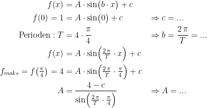 \begin{align*} f(x) &= A\cdot \sin\bigl(b\cdot x\bigr)+c \\ f(0)=1 &= A\cdot \sin\bigl(0\bigr)+c &&\Rightarrow c=... \\ \textup{Perioden}: T &= 4\cdot \frac{\pi}{4} &&\Rightarrow b=\frac{2\,\pi}{T}=... \\ f(x) &= A\cdot \sin\Bigl(\tfrac{2\,\pi}{T}\cdot x\Bigr)+c \\ f_{maks}=f\bigl(\tfrac{\pi}{4}\bigr)=4 &= A\cdot \sin\Bigl(\tfrac{2\,\pi}{T}\cdot \tfrac{\pi}{4}\Bigr)+c \\ A &= \frac{4-c}{\sin\Bigl(\tfrac{2\,\pi}{T}\cdot \tfrac{\pi}{4}\Bigr)} &&\Rightarrow A=... \\ \end{align*}