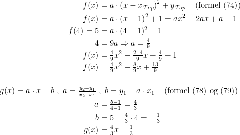 \begin{align*} f(x) &= a\cdot \left ( x-x_{\,Top} \right )^2+y_{\,Top} \quad \left (\text{formel (74)} \right ) \\ f(x) &= a\cdot \left ( x-1 \right )^2+1 =ax^2-2ax+a+1 \\ f(4)=5 &= a\cdot (4-1)^2+1 \\ 4 &= 9a\Rightarrow a=\tfrac{4}{9} \\ f(x) &= \tfrac{4}{9}x^2-\tfrac{2\,\cdot \,4}{9}x+\tfrac{4}{9}+1 \\ f(x) &= \tfrac{4}{9}x^2-\tfrac{8}{9}x+\tfrac{13}{9} \\\\ g(x)=a\cdot x+b\;,\;a=\tfrac{y_2-y_1}{x_2-x_1}\;&,\;b=y_1-a\cdot x_1 \quad \left (\text{formel (78) og (79)} \right ) \\ a &= \tfrac{5-1}{4-1}=\tfrac{4}{3} \\ b &= 5-\tfrac{4}{3}\cdot 4=-\tfrac{1}{3} \\ g(x) &= \tfrac{4}{3}x-\tfrac{1}{3} \end{align*}
