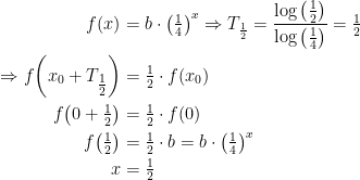 \begin{align*} f(x) &= b\cdot \left ( \tfrac{1}{4} \right )^{x}\Rightarrow T_\frac{1}{2}=\frac{\log\left ( \frac{1}{2} \right )}{\log\left ( \frac{1}{4} \right )} =\tfrac{1}{2} \\ \Rightarrow f\!\left (x_0+T_{\tfrac{1}{2}} \right ) &= \tfrac{1}{2}\cdot f(x_0) \\ f\!\left (0+\tfrac{1}{2} \right ) &= \tfrac{1}{2}\cdot f(0) \\ f\!\left (\tfrac{1}{2} \right ) &= \tfrac{1}{2}\cdot b =b\cdot \left ( \tfrac{1}{4} \right )^{x} \\ x &= \tfrac{1}{2} \end{align*}