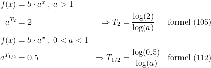\begin{align*} f(x) &= b\cdot a^{x}\;,\;a>1 \\ a^{T_2} &= 2 &\Rightarrow T_2 &=\frac{\log(2)}{\log(a)} &\textup{formel (105)} \\ f(x) &= b\cdot a^{x}\;,\;0<a<1 \\ a^{T_\textup{1/2}} &= 0.5 &\Rightarrow T_\textup{1/2} &=\frac{\log(0.5)}{\log(a)} &\textup{formel (112)} \\\end{align*}