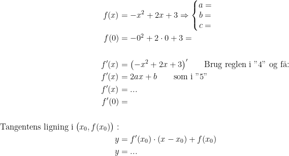 \begin{align*} f(x) &=-x^2+2x+3\Rightarrow \left\{\begin{matrix} a= \\b= \\c= \end{matrix}\right. \\ f(0) &= -0^2+2\cdot 0+3=\\\\ f'(x) &= \bigl(-x^2+2x+3\bigr)'\qquad \textup{Brug reglen i "4" og f\aa:}\\ f'(x) &= 2ax+b\qquad\textup{som i "5"} \\ f'(x) &=...\\f'(0) &= \\\\ \textup{Tangentens ligning i}\;\big(x_0, f(x_0)\bigr):\\ y &= f'(x_0)\cdot (x-x_0)+f(x_0)\\y&=... \end{align*}