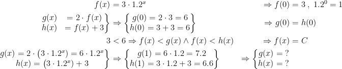 \begin{align*} f(x)&=3\cdot 1.2^{x}&\Rightarrow f(0)&=3\;,\;1.2^0=1 \\ \left.\begin{matrix}g(x)&=2\cdot f(x) \\h(x)&=f(x)+3\end{matrix}\right\} &\Rightarrow \left\{\begin{matrix}g(0)=2\cdot 3=6 \\h(0)=3+3=6\end{matrix}\right\}&\Rightarrow g(0) &= h(0) \\ 3 &< 6 \Rightarrow f(x)<g(x) \wedge f(x) < h(x) &\Rightarrow f(x) &= C \\ \left.\begin{matrix}g(x)=2\cdot \bigl(3\cdot 1.2^x)=6\cdot 1.2^x \\ h(x)=\bigl(3\cdot 1.2^x)+3 \end{matrix}\right\} &\Rightarrow \left\{\begin{matrix}g(1)=6\cdot 1.2=7.2 \\h(1)=3\cdot 1.2+3=6.6\end{matrix}\right\} &\Rightarrow \left\{\begin{matrix}g(x)= \;? \\h(x)=\;?\end{matrix}\right. \end{align*}