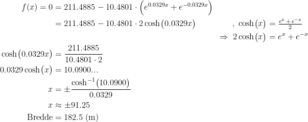 \begin{align*} f(x)=0 &= 211.4885-10.4801\cdot \Bigl(e^{0.0329x}+e^{-0.0329x}\Bigr) \\ &= 211.4885-10.4801\cdot 2\cosh\bigl(0.0329x\bigr) &,\;\cosh\bigl(x\bigr) &= \tfrac{e^{x}\,+\,e^{-x}}{2} \\ &&\Rightarrow \;2\cosh\bigl(x\bigr) &= e^{x}+e^{-x} \\ \cosh\bigl(0.0329x\bigr) &= \frac{211.4885}{10.4801\cdot 2} \\ 0.0329\cosh\bigl(x\bigr) &= 10.0900... \\ x &= \pm\frac{\cosh^{-1}\bigl(10.0900\bigr)}{0.0329} \\ x &\approx \pm 91.25\\\textup{Bredde}&=182.5\;(\textup{m}) \end{align*}