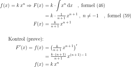 \begin{align*} f(x)=k\,x^n\Rightarrow F(x) &= k\cdot\! \int \!x^n\,\mathrm{d}x \quad,\; \textup{formel (46)} \\ &= k\cdot \tfrac{1}{n\,+\,1}\,x^{n\,+\,1}\;,\;n\neq-1\quad,\; \textup{formel (59)} \\ F(x) &= \tfrac{k}{n\,+\,1}\,x^{n\,+\,1} \\\\\textup{Kontrol (pr\o ve):} \\ F'(x)=f(x) &= \left (\tfrac{k}{n\,+\,1}\,x^{n\,+\,1} \right )' \\ &= \tfrac{k\,\cdot\, (n\,+\,1)}{n\,+\,1}\,x^{(n\,+\,1)\,-\,1} \\ f(x) &= k\,x^n \end{align*}
