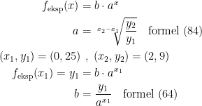 \begin{align*} f_\textup{eksp}(x) &= b\cdot a^x \\ a &= \sqrt[x_2-x_1]{\frac{y_2}{y_1}}\quad \textup{formel (84)} \\ (x_1,y_1)=(0,25)\!&\;\;,\;(x_2,y_2)=(2,9) \\ f_\textup{eksp}(x_1)=y_1 &= b\cdot a^{x_1} \\ b &= \frac{y_1}{a^{x_1}}\quad \textup{formel (64)} \end{align*}