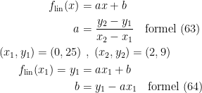 \begin{align*} f_\textup{lin}(x) &= ax+b \\ a &= \frac{y_2-y_1}{x_2-x_1}\quad \textup{formel (63)} \\(x_1,y_1)=(0,25)\!&\;\;,\;(x_2,y_2)=(2,9) \\ f_\textup{lin}(x_1)=y_1 &= ax_1+b \\ b &= y_1-ax_1\quad \textup{formel (64)} \\ \end{align*}