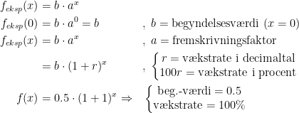 \begin{align*} f_{eksp}(x) &= b\cdot a^{x} \\ f_{eksp}(0) &= b\cdot a^0=b&&,\;b=\textup{begyndelsesv\ae rdi }(x=0) \\ f_{eksp}(x) &= b\cdot a^{x} &&,\;a=\textup{fremskrivningsfaktor} \\ &= b\cdot (1+r)^{x} &&,\; \left\{\begin{matrix} r=\textup{v\ae kstrate i decimaltal} \\ 100r=\textup{v\ae kstrate i procent}\end{matrix}\right.\\ f(x) &= 0.5\cdot (1+1)^x \Rightarrow &&\left\{\begin{matrix} \textup{beg.-v\ae rdi}=0.5 \\ \textup{v\ae kstrate}=100\%\end{matrix}\right. \end{align*}