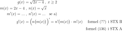 \begin{align*} g(x) &= \sqrt{2x-4}\;,\;x\geq 2 \\ m(x)=2x-4&\;,\;n(x)=\sqrt{x} \\ m'(x)=...&\;,\;n'(x)=...\quad \textup{se a)} \\ g'(x) &= \Bigl(n\bigl(m(x)\bigr)\Bigr)'=n'\bigl(m(x)\bigr)\cdot m'(x) & \textup{formel (??) i STX B} \\ &&\textup{formel (136) i STX A} \end{align*}