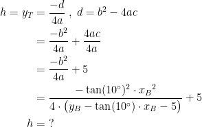 \begin{align*} h=y_T &= \frac{-d}{4a}\;,\;d=b^2-4ac \\ &= \frac{-b^2}{4a}+\frac{4ac}{4a} \\ &= \frac{-b^2}{4a}+5 \\ &= \frac{-\tan(10^{\circ})^2\cdot {x_B}^2}{4\cdot \bigl(y_B-\tan(10^{\circ})\cdot x_B-5\bigr)}+5 \\ h &= \;? \end{align*}