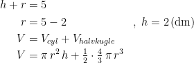 \begin{align*} h+r &= 5 \\ r &= 5-2 &&,\;h=2\,(\textup{dm}) \\ V &= V_{cyl}+V_{halvkugle} \\ V &= \pi\,r^2\,h+\tfrac{1}{2}\cdot\tfrac{4}{3}\,\pi\,r^3 \end{align*}