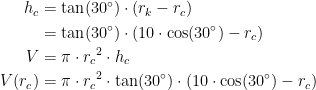 \begin{align*} h_c &= \tan(30^{\circ})\cdot \left (r_k-r_c \right ) \\ &= \tan(30^{\circ})\cdot \left (10\cdot \cos(30^{\circ})-r_c \right ) \\ V &= \pi\cdot {r_c}^2\cdot h_c \\ V(r_c)&= \pi\cdot {r_c}^2\cdot \tan(30^{\circ})\cdot \left (10\cdot \cos(30^{\circ})-r_c \right ) \\ \end{align*}