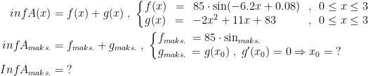 \begin{align*} infA(x) &= f(x)+g(x)\;,\;\left\{\begin{matrix} f(x)&\!=\!&85\cdot \sin(-6.2x+0.08)&\!,\!&0\leq x\leq 3\\ g(x)&\!=&\!-2x^2+11x+83\qquad&\!,\!&0\leq x\leq 3 \end{matrix}\right. \\ infA_{maks.} &= f_{maks.}+g_{maks.}\;,\;\left\{\begin{matrix} f_{maks.}\!&\!=85\cdot \sin_{maks.}\quad \qquad \qquad \qquad \\ g_{maks.}\!&\!=g(x_0)\;,\;g'(x_0)=0\Rightarrow x_0=\;? \end{matrix}\right. \\ InfA_{maks.} &= \;? \end{align*}
