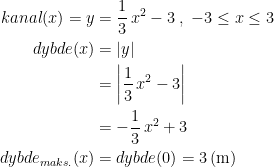 \begin{align*} kanal(x)=y &= \frac{1}{3}\,x^2-3\;,\;-3\leq x\leq 3 \\dybde(x) &= \left | y \right | \\&= \left | \frac{1}{3}\,x^2-3 \right | \\ &= -\frac{1}{3}\,x^2+3 \\ dybde_{maks.}(x) &= dybde(0)=3\,\textup{(m)} \end{align*}
