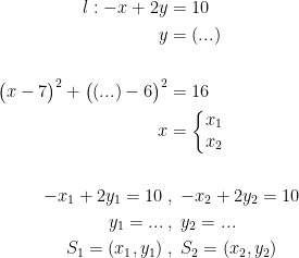 \begin{align*} l:-x+2y &= 10 \\ y &= (...) \\\\ \bigl(x-7\bigr)^2+\bigl((...)-6\bigr)^2 &= 16 \\ x &=\left\{\begin{matrix}x_1\\x_2\end{matrix}\right. \\\\ -x_1+2y_1=10\;&,\;-x_2+2y_2=10 \\ y_1=...\;&,\;y_2=... \\ S_1=(x_1,y_1)\;&,\;S_2=(x_2,y_2) \end{align*}