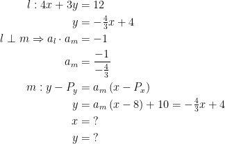 \begin{align*} l:4x+3y &= 12 \\ y &= -\tfrac{4}{3}x+4 \\ l\perp m\Rightarrow a_l\cdot a_m &= -1 \\ a_m &= \frac{-1}{-\tfrac{4}{3}} \\ m:y-P_y &= a_m\,(x-P_x) \\ y &= a_m\,(x-8)+10=-\tfrac{4}{3}x+4 \\ x &=\;? \\ y &=\;? \end{align*}