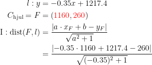 \begin{align*} l:y &= -0.35x+1217.4 \\ C_{\textup{hjul}}=F &= ({\color{Red} 1160},{\color{Red} 260}) \\ \textup{I}:\textup{dist}(F,l) &= \frac{\left |a\cdot x_F+b-y_F \right |}{\sqrt{a^2+1}} \\&= \frac{\left |-0.35\cdot 1160+1217.4-260 \right |}{\sqrt{(-0.35)^2+1}} \end{align*}