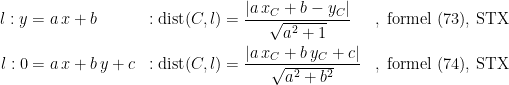 \begin{align*} l:y&= a\,x+b&: \textup{dist}(C,l) &= \frac{\left |a\,x_C+b-y_C \right |}{\sqrt{a^2+1}} &&,\;\textup{formel (73), STX} \\ l:0&=a\,x+b\,y+c&: \textup{dist}(C,l) &= \frac{\left |a\,x_C+b\,y_C+c \right |}{\sqrt{a^2+b^2}} &&,\;\textup{formel (74), STX} \end{align*}