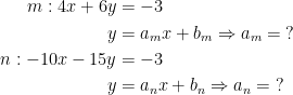 \begin{align*} m:4x+6y &= -3 \\ y &= a_mx+b_m\Rightarrow a_m= \;? \\ n:-10x-15y &=-3 \\ y &= a_nx+b_n\Rightarrow a_n= \;? \end{align*}