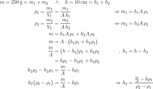 \begin{align*} m=250\,\textup{g}=m_1+m_2 \quad &\,\wedge \quad h=10\,\textup{cm}=h_1+h_2 \\ \rho _1=\frac{m_1}{V_1} &= \frac{m_1}{A\,h_1} &\Rightarrow m_1 &= h_1A\,\rho_1 \\ \rho _2=\frac{m_2}{V_2} &= \frac{m_2}{A\,h_2} &\Rightarrow m_2 &= h_2A\,\rho_2 \\ m &= h_1A\,\rho_1+h_2A\,\rho_2 \\ m &= A\cdot \bigl(h_1\rho_1+h_2\rho_2\bigr) \\ \frac{m}{A} &= \bigl(h-h_2\bigr)\rho_1+h_2\rho_2 &,\; h_1 &= h-h_2 \\ &= h\rho_1-h_2\rho_1+h_2\rho_2 \\h_2\rho_2-h_2\rho_1 &= \frac{m}{A}-h\rho_1 \\ h_2\bigl(\rho_2-\rho_1\bigr) &= \frac{m}{A}-h\rho_1 &\Rightarrow h_2 &= \frac{\frac{m}{A}-h\rho_1}{\rho_2-\rho_1} \end{align*}
