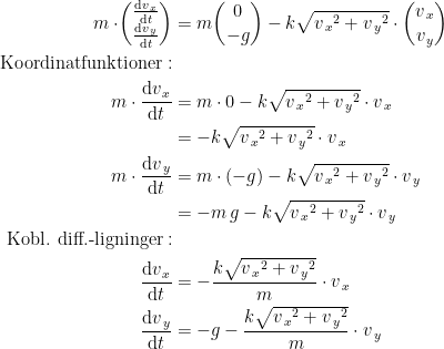 \begin{align*} m\cdot\!\begin{pmatrix} \frac{\mathrm{d}v_{\,x}}{\mathrm{d}t} \\\frac{\mathrm{d}v_{\,y}}{\mathrm{d}t}\end{pmatrix} &= m\binom{0}{-g}-k\sqrt{{v_{\,x}}^2+{v_{\,y}}^2}\cdot \binom{v_{\,x}}{v_{\,y}} \\ \textup{Koordinatfunktioner}:\\ m\cdot \frac{\mathrm{d}v_{\,x}}{\mathrm{d}t} &= m\cdot 0-k\sqrt{{v_{\,x}}^2+{v_{\,y}}^2}\cdot v_{\,x} \\ &= -k\sqrt{{v_{\,x}}^2+{v_{\,y}}^2}\cdot v_{\,x} \\ m\cdot \frac{\mathrm{d}v_{\,y}}{\mathrm{d}t} &= m\cdot (-g)-k\sqrt{{v_{\,x}}^2+{v_{\,y}}^2}\cdot v_{\,y} \\ &= -m\,g-k\sqrt{{v_{\,x}}^2+{v_{\,y}}^2}\cdot v_{\,y} \\ \textup{Kobl. diff.-ligninger}:\\ \frac{\mathrm{d}v_{\,x}}{\mathrm{d}t} &= -\frac{k\sqrt{{v_{\,x}}^2+{v_{\,y}}^2}}{m}\cdot v_{\,x} \\ \frac{\mathrm{d}v_{\,y}}{\mathrm{d}t} &= -g-\frac{k\sqrt{{v_{\,x}}^2+{v_{\,y}}^2}}{m}\cdot v_{\,y} \end{align*}