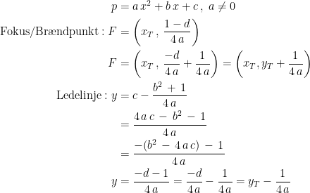 \begin{align*} p &= a\,x^2+b\,x+c\,,\;a\neq 0 \\ \textup{Fokus/Br\ae ndpunkt}:F &= \left (x_T\,,\,\frac{1-d}{4\,a} \right ) \\ F &= \left (x_T\,,\,\frac{-d}{4\,a}+\frac{1}{4\,a} \right )=\left (x_T,y_T+\frac{1}{4\,a} \right ) \\ \textup{Ledelinje}:y &= c-\frac{b^2\,+\,1}{4\,a} \\ &= \frac{4\,a\,c\,-\,b^2\,-\,1}{4\,a} \\ &= \frac{-(b^2\,-\,4\,a\,c)\,-\,1}{4\,a} \\ y &= \frac{-d-1}{4\,a}=\frac{-d}{4\,a}-\frac{1}{4\,a}=y_T-\frac{1}{4\,a} \end{align*}