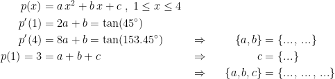 \begin{align*} p(x) &= a\,x^2+b\,x+c \;,\;1\leq x\leq 4 \\ p'(1) &=2a+b=\tan(45^{\circ}) \\ p'(4) &=8a+b=\tan(153.45^{\circ}) &&\Rightarrow &&&\left \{ a,b \right \} &= \left \{ ...\,,\,... \right \} \\ p(1)=3 &= a+b+c &&\Rightarrow &&&c &= \left \{ ... \right \} \\ &&&\Rightarrow &&&\left \{ a,b,c \right \} &=\left \{ ...\,,\,...\,,\,... \right \} \end{align*}