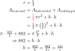 \begin{align*} r &= \tfrac{b}{2} \\ A_{tv\ae rsnit} &= A_{halvcirkel}+A_{rektangel} \\ &= {\color{Red} \tfrac{1}{2}}\,\pi r^2+b\cdot h \\ &= \tfrac{1}{2}\,\pi \left (\tfrac{b}{2}\right )^2+b\cdot h \\ \pi\cdot\tfrac{441}{2}+882 &= \pi \,\tfrac{b^2}{8}+b\cdot h \\ \Rightarrow 882 &= b\cdot h \\ h &=\tfrac{882}{b}=\tfrac{882}{2\,r}=\tfrac{441}{r} \end{align*}