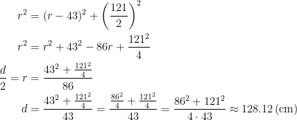 \begin{align*} r^2 &= (r-43)^2+\left (\frac{121}{2}\right )^2 \\ r^2 &= r^2+43^2-86r+\frac{121^2}{4} \\ \frac{d}{2}=r &= \frac{43^2+\frac{121^2}{4}}{86} \\ d &= \frac{43^2+\frac{121^2}{4}}{43}=\frac{\frac{86^2}{4}+\frac{121^2}{4}}{43} =\frac{86^2+121^2}{4\cdot 43}\approx 128.12\,\textup{(cm)} \end{align*}