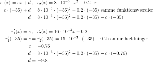 \begin{align*} r_1(x)=cx+d &\;,\;\;r_2(x)=8\cdot 10^{-3}\cdot x^2-0.2\cdot x \\ c\cdot (-35)+d &= 8\cdot 10^{-3}\cdot (-35)^2-0.2\cdot (-35)\text{ samme funktionsv\ae rdier} \\ d &= 8\cdot 10^{-3}\cdot (-35)^2-0.2\cdot (-35)-c\cdot (-35) \\\\ r_1'(x)=c &\;,\;\;r_2'(x)=16\cdot 10^{-3}x-0.2 \\ r_1'(-35)=c &= r_2'(-35)=16\cdot 10^{-3}\cdot (-35)-0.2\text{ samme h\ae ldninger} \\ c &= -0.76 \\ d &= 8\cdot 10^{-3}\cdot (-35)^2-0.2\cdot (-35)-c\cdot (-0.76) \\ d &= -9.8 \end{align*}