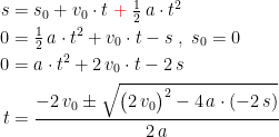 \begin{align*} s &= s_0+v_0\cdot t\;{\color{Red} +}\;\tfrac{1}{2}\,a\cdot t^2 \\ 0 &= \tfrac{1}{2}\,a\cdot t^2+v_0\cdot t-s \;,\;s_0=0 \\ 0 &= a\cdot t^2+2\,v_0\cdot t-2\,s \\ t &= \frac{-2\,v_0\pm \sqrt{\bigl(2\,v_0\bigr)^2-4\,a\cdot (-2\,s)}}{2\,a} \end{align*}