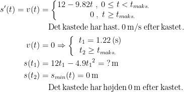 \begin{align*} s'(t)=v(t) &= \left\{\begin{matrix}12-9.82t\;,\;0\leq t< t_{maks.}\\ \qquad\; 0\;,\;t\geq t_{maks.} \end{matrix}\right. \\&\quad \textup{Det\,kastede\,har\,hast.\,0\,m/s\;efter\,kastet.} \\ v(t) &= 0\Rightarrow \left\{\begin{matrix} \;\;t_1=1.22\,(\textup{s})\\ t_2\geq t_{maks.}\end{matrix}\right. \\ s(t_1) &= 12t_1-4.9{t_1}^2=\;?\,\textup{m} \\ s(t_2) &= s_{min}(t)=0\,\textup{m}\\&\quad \textup{Det\,kastede\,har\,h\o jden\,0\,m\;efter\,kastet.} \end{align*}