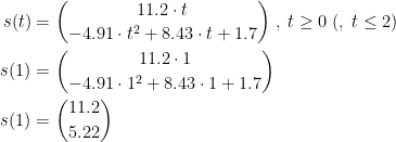 \begin{align*} s(t) &= \binom{11.2\cdot t}{-4.91\cdot t^{2}+8.43\cdot t+1.7}\;,\;t\geq 0\;(,\;t\leq 2) \\ s(1) &= \binom{11.2\cdot 1}{-4.91\cdot 1^{2}+8.43\cdot 1+1.7} \\ s(1) &= \binom{11.2}{5.22} \end{align*}