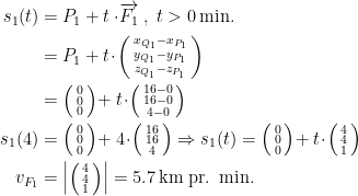 \begin{align*} s_1(t) &= P_1+t\cdot \!\overrightarrow{F_1}\;,\;t>0\,\text{min.} \\ &= P_1+t\!\cdot \!\left (\begin{smallmatrix}x_{Q_1}-x_{P_1} \\ y_{Q_1}-y_{P_1} \\ z_{Q_1}-z_{P_1}\end{smallmatrix} \right ) \\ &= \left (\begin{smallmatrix}0 \\ 0 \\ 0\end{smallmatrix} \right )\!+t\!\cdot \!\left (\begin{smallmatrix}16-0 \\ 16-0 \\ 4-0\end{smallmatrix} \right ) \\ s_1(4) &= \left (\begin{smallmatrix}0 \\ 0 \\ 0\end{smallmatrix} \right )\!+4\!\cdot \!\left (\begin{smallmatrix}16 \\ 16 \\ 4\end{smallmatrix} \right ) \Rightarrow s_1(t)=\left (\begin{smallmatrix}0 \\ 0 \\ 0\end{smallmatrix} \right )\!+t\!\cdot \!\left (\begin{smallmatrix}4 \\ 4 \\ 1\end{smallmatrix} \right ) \\ v_{F_1} &= \left |\left (\begin{smallmatrix}4 \\ 4 \\ 1\end{smallmatrix} \right )\right |=5.7\,\text{km pr. min.} \end{align*}