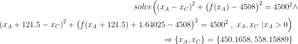 \begin{align*} solve\Bigl(\left ( x_A-x_C \right )^2+\bigl(f(x_A)-4508\bigr)^2=4500^2&\wedge \\\left ( x_A+121.5-x_C \right )^2+\bigl(f(x_A+121.5)+1.64025-4508\bigr)^2=4500^2 \;,\;x_A,x_C\;|x_A>0\Bigr)& \\\Rightarrow \left \{ x_A,x_C \right \}=\left \{ 450.1658,558.15889 \right \} \end{align*}