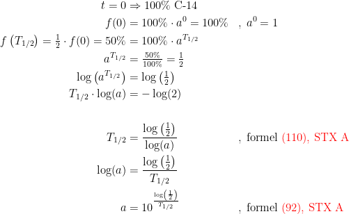 \begin{align*} t=0 &\Rightarrow 100\%\textup{ C-14} \\ f(0) &= 100\%\cdot a^0=100\% &&,\;a^0=1 \\ f\left(T_{1/2}\right)=\tfrac{1}{2}\cdot f(0)=50\% &= 100\%\cdot a^{T_{1/2}} \\ a^{T_{1/2}} &= \tfrac{50\%}{100\%}=\tfrac{1}{2} \\ \log\left ( a^{T_{1/2}} \right ) &= \log\left ( \tfrac{1}{2} \right ) \\ T_{1/2}\cdot \log(a) &= -\log(2) \\ \\T_{1/2} &= \frac{\log\left ( \frac{1}{2} \right )}{\log(a)} &&,\;\textup{formel {\color{Red} (110), STX A}} \\ \log(a) &= \frac{\log\left ( \frac{1}{2} \right )}{T_{1/2}} \\ a &= 10^{\frac{\log\left ( \frac{1}{2} \right )}{T_{1/2}}} &&,\;\textup{formel {\color{Red} (92), STX A}} \end{align*}