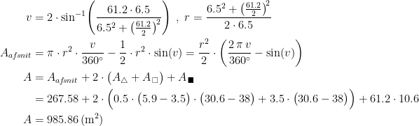 \begin{align*} v &= 2\cdot \sin^{-1}\!\left (\frac{61.2\cdot 6.5}{6.5^2+\left ( \frac{61.2}{2} \right )^{\!2}} \right ) \;,\;r=\frac{6.5^2+\left (\frac{61.2}{2} \right )^{\!2}}{2\cdot 6.5} \\ A_{af\!snit} &= \pi\cdot r^2\cdot \frac{v}{360^{\circ}}-\frac{1}{2}\cdot r^2\cdot \sin(v) =\frac{r^2}{2}\cdot \left (\frac{2\,\pi\,v}{360^{\circ}}-\sin(v) \right ) \\ A &= A_{af\!snit}+2\cdot \bigl(A_{\bigtriangleup }+A_{\,\square }\bigr)+A_{\,\blacksquare} \\ &= 267.58+2\cdot \Bigl(0.5\cdot \bigl(5.9-3.5\bigr)\cdot \bigl(30.6-38\bigr)+3.5\cdot \bigl(30.6-38\bigr)\Bigr)+ 61.2\cdot 10.6 \\A &= 985.86\,(\textup{m}^2) \end{align*}