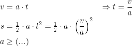 \begin{align*} v &= a\cdot t &&\Rightarrow t=\frac{v}{a} \\ s &= \tfrac{1}{2}\cdot a\cdot t^2=\tfrac{1}{2}\cdot a\cdot \left (\frac{v}{a}\right )^2 \\ a &\geq (...) \end{align*}