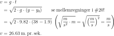 \begin{align*} v &= g\cdot t \\ &= \sqrt{2\cdot g\cdot (y-y_0)}\qquad \text{se\,mellemregninger i \#20!} \\ &= \sqrt{2\cdot 9.82\cdot (38-1.9)} \;\left ( \sqrt{\frac{m}{s^2}\cdot m}=\sqrt{\left (\frac{m}{s}\right )^2}=\frac{m}{s}\right ) \\ v &= 26.63\;\text{m.\,pr.\,sek.} \end{align*}