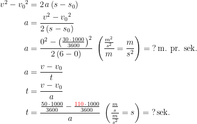 \begin{align*} v^2-{v_0}^2 &= 2\,a\,(s-s_0) \\ a &= \frac{v^2-{v_0}^2}{2\,(s-s_0)} \\ a &= \frac{0^2-\left(\frac{30\,\cdot \,1000}{3600}\right)^2}{2\,(6-0)} \;\left ( \frac{\frac{m^2}{s^2}}{m}=\frac{m}{s^2} \right )=\;?\,\text{m. pr. sek.} \\ a &= \frac{v-v_0}{t} \\ t &= \frac{v-v_0}{a} \\ t &= \frac{\frac{50\,\cdot \,1000}{3600}-\frac{{\color{Red} 110}\,\cdot \,1000}{3600}}{a} \;\left ( \frac{\frac{m}{s}}{\frac{m}{s^2}}=s \right )=\;?\,\text{sek.} \end{align*}