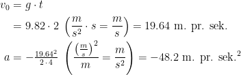 \begin{align*} v_0 &= g\cdot t \\ &=9.82\cdot 2\;\left ( \frac{m}{s^2}\cdot s=\frac{m}{s} \right )=19.64\text{ m. pr. sek.} \\ a&=-\tfrac{19.64^2}{2\,\cdot \,4}\;\left (\frac{\left (\frac{m}{s}\right )^2}{m}=\frac{m}{s^2}\right )=-48.2\text{ m. pr. sek.}^2 \end{align*}