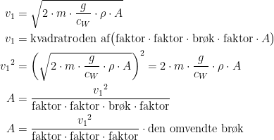 \begin{align*} v_1 &= \sqrt{2\cdot m\cdot \frac{g}{c_W}\cdot \rho \cdot A} \\ v_1 &= \textup{kvadratroden af}\bigl(\textup{faktor}\cdot\textup{faktor}\cdot \textup{br\o k}\cdot\textup{faktor}\cdot A\bigr) \\ {v_1}^2 &= \left (\sqrt{2\cdot m\cdot \frac{g}{c_W}\cdot \rho \cdot A} \right )^2 =2\cdot m\cdot \frac{g}{c_W}\cdot \rho \cdot A \\ A &= \frac{{v_1}^2}{\textup{faktor}\cdot \textup{faktor}\cdot \textup{br\o k}\cdot\textup{faktor}} \\ A &= \frac{{v_1}^2}{\textup{faktor}\cdot \textup{faktor}\cdot\textup{faktor}}\cdot \textup{den omvendte br\o k} \end{align*}
