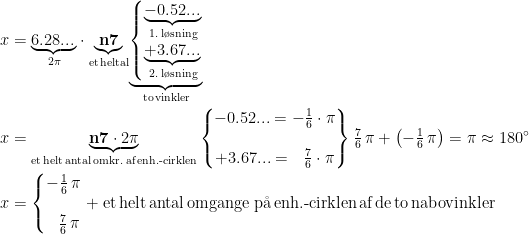 \begin{align*} x &= \underset{2\pi}{\underbrace{6.28...\,}}\cdot \underset{\text{et\,heltal}}{\underbrace{\mathbf{n7}}} \underset{\text{to\,vinkler}}{\underbrace{\left\{\begin{matrix} \underset{\text{1.\,l\o sning}}{\underbrace{-0.52...\,}} \\ \underset{\text{2.\,l\o sning}}{\underbrace{+3.67...\,}} \end{matrix}\right.}} \\ x &= \underset{\text{et\,helt\,antal\,omkr.\;af\,enh.-cirklen}}{\underbrace{\mathbf{n7}\cdot 2\pi}} \begin{Bmatrix} -0.52...=-\frac{1}{6}\cdot \pi \\ \\ +3.67...=\: \: \: \frac{7}{6}\cdot \pi \end{Bmatrix} \tfrac{7}{6}\,\pi+\left (-\tfrac{1}{6}\, \pi \right )=\pi\approx180^{\circ} \\ x &= \left\{\begin{matrix} -\frac{1}{6}\, \pi \\ \\ \: \: \: \frac{7}{6}\, \pi \end{matrix}\right.+\text{et\,helt\,antal\,omgange\;p\aa \,enh.-cirklen\,af\,de\,to\,nabovinkler} \end{align*}